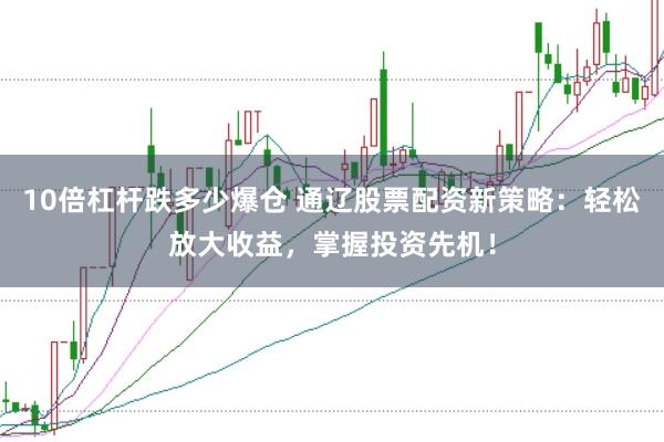 10倍杠杆跌多少爆仓 通辽股票配资新策略：轻松放大收益，掌握投资先机！