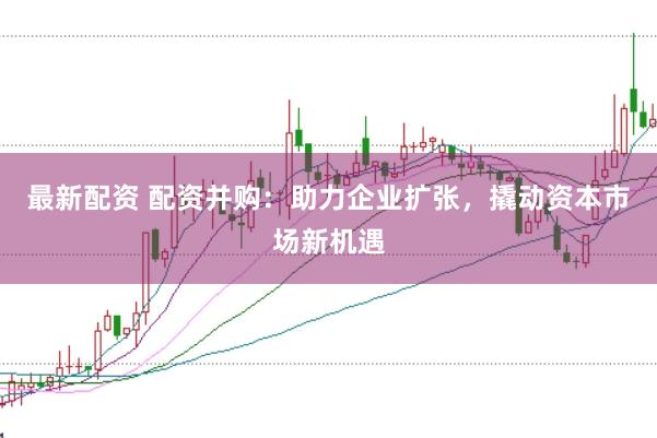 最新配资 配资并购：助力企业扩张，撬动资本市场新机遇