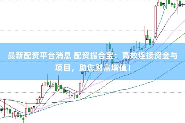 最新配资平台消息 配资撮合宝：高效连接资金与项目，助您财富增值！
