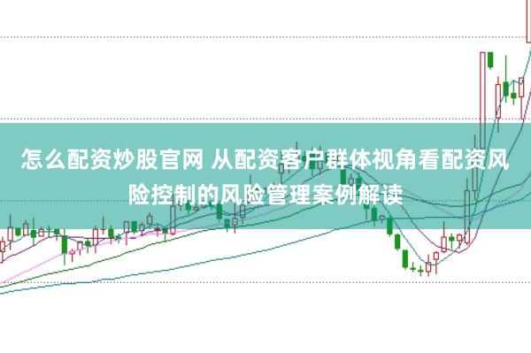 怎么配资炒股官网 从配资客户群体视角看配资风险控制的风险管理案例解读