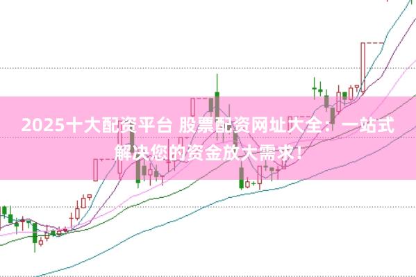 2025十大配资平台 股票配资网址大全：一站式解决您的资金放大需求！