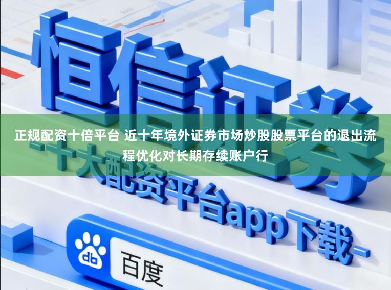 正规配资十倍平台 近十年境外证券市场炒股股票平台的退出流程优化对长期存续账户行