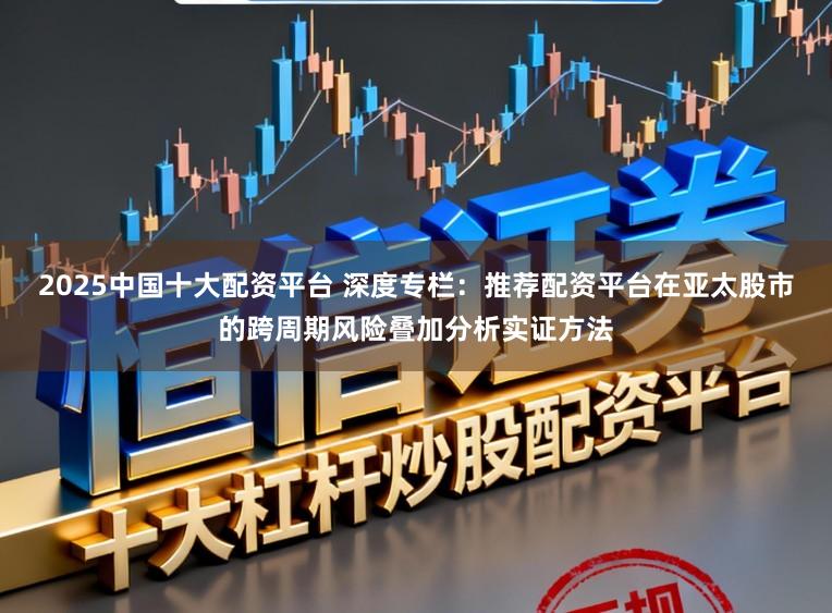 2025中国十大配资平台 深度专栏：推荐配资平台在亚太股市的跨周期风险叠加分析实证方法