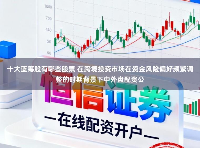 十大蓝筹股有哪些股票 在跨境投资市场在资金风险偏好频繁调整的时期背景下中外盘配资公