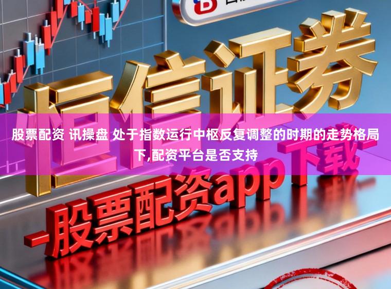 股票配资 讯操盘 处于指数运行中枢反复调整的时期的走势格局下,配资平台是否支持