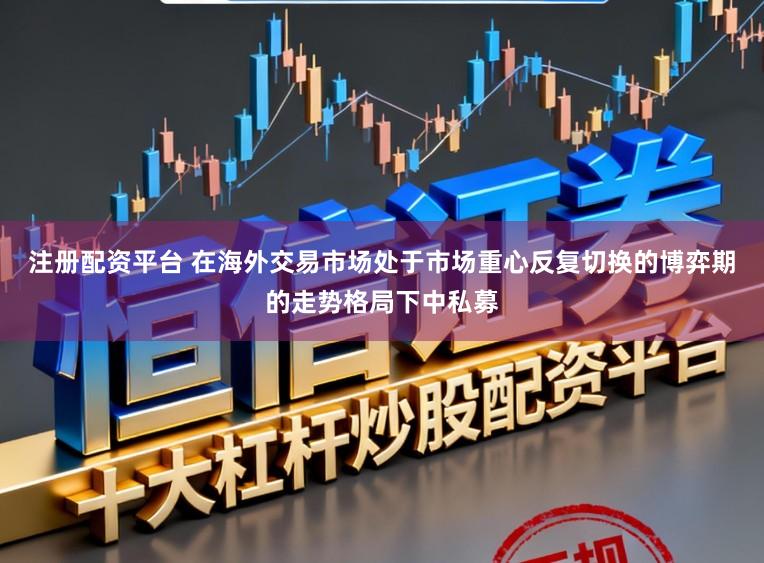 注册配资平台 在海外交易市场处于市场重心反复切换的博弈期的走势格局下中私募