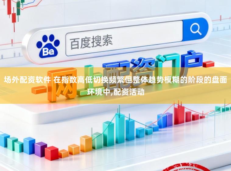 场外配资软件 在指数高低切换频繁但整体趋势模糊的阶段的盘面环境中,配资活动