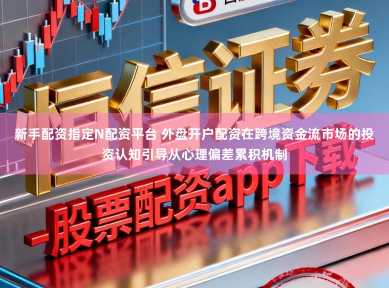 新手配资指定N配资平台 外盘开户配资在跨境资金流市场的投资认知引导从心理偏差累积机制