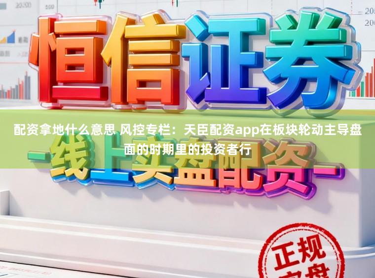 配资拿地什么意思 风控专栏：天臣配资app在板块轮动主导盘面的时期里的投资者行