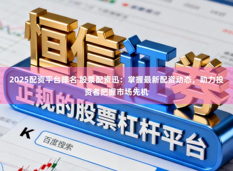 2025配资平台排名 股票配资迅：掌握最新配资动态，助力投资者把握市场先机